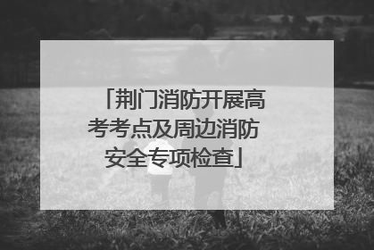荆门消防开展高考考点及周边消防安全专项检查