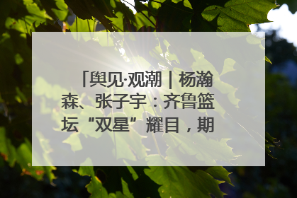 舆见·观潮｜杨瀚森、张子宇：齐鲁篮坛“双星”耀目，期许与挑战并存