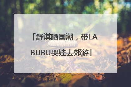 舒淇晒国潮，带LABUBU哭娃去郊游