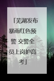 芜湖发布暴雨红色预警 交警全员上岗护高考