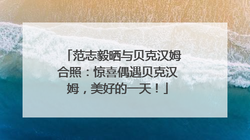 范志毅晒与贝克汉姆合照：惊喜偶遇贝克汉姆，美好的一天！