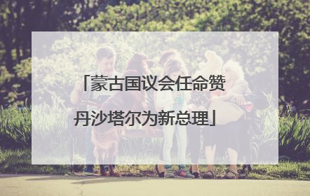 蒙古国议会任命赞丹沙塔尔为新总理