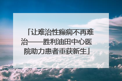 让难治性癫痫不再难治——胜利油田中心医院助力患者重获新生