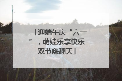 迎端午庆“六一”，萌娃乐享快乐双节嗨翻天