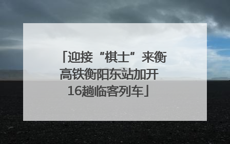 迎接“棋士”来衡 高铁衡阳东站加开16趟临客列车