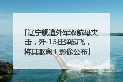辽宁舰遭外军双航母夹击，歼-15挂弹起飞，将其驱离！影像公布