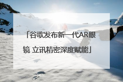 谷歌发布新一代AR眼镜 立讯精密深度赋能
