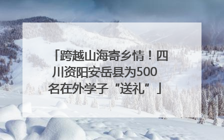 跨越山海寄乡情！四川资阳安岳县为500名在外学子“送礼”