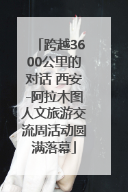 跨越3600公里的对话 西安-阿拉木图人文旅游交流周活动圆满落幕