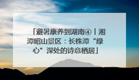 避暑康养到湖南④丨湘潭昭山景区：长株潭“绿心”深处的诗意栖居