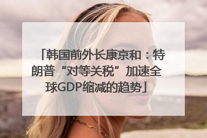 韩国前外长康京和：特朗普“对等关税”加速全球GDP缩减的趋势