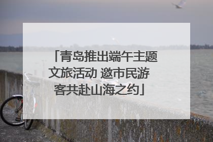 青岛推出端午主题文旅活动 邀市民游客共赴山海之约