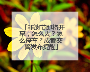 非遗节即将开幕，怎么去？怎么停车？成都交警发布提醒