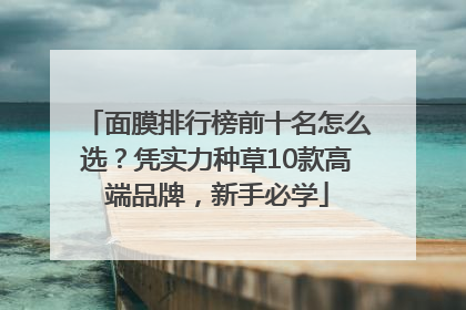 面膜排行榜前十名怎么选？凭实力种草10款高端品牌，新手必学