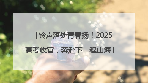 铃声落处青春扬！2025高考收官，奔赴下一程山海