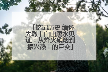 铭记历史 缅怀先烈丨白山黑水见证：从烽火硝烟到振兴热土的巨变