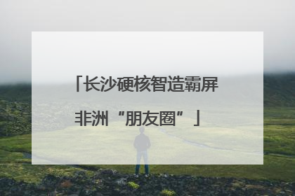 长沙硬核智造霸屏非洲“朋友圈”