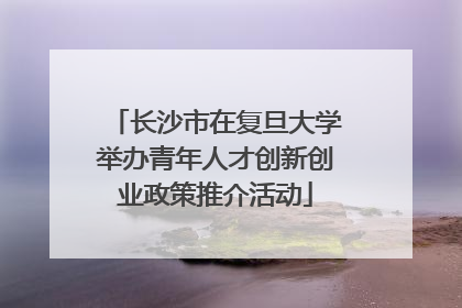 长沙市在复旦大学举办青年人才创新创业政策推介活动