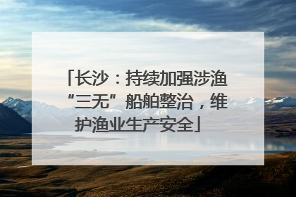 长沙：持续加强涉渔“三无”船舶整治，维护渔业生产安全