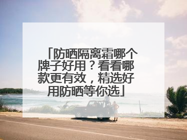 防晒隔离霜哪个牌子好用？看看哪款更有效，精选好用防晒等你选
