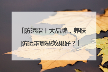 防晒霜十大品牌，养肤防晒霜哪些效果好？