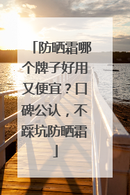 防晒霜哪个牌子好用又便宜？口碑公认，不踩坑防晒霜