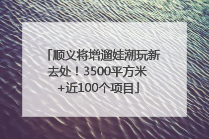 顺义将增遛娃潮玩新去处！3500平方米+近100个项目