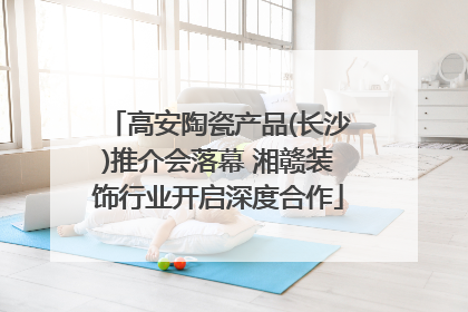 高安陶瓷产品(长沙)推介会落幕 湘赣装饰行业开启深度合作