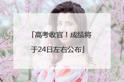 高考收官！成绩将于24日左右公布