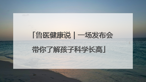 鲁医健康说｜一场发布会带你了解孩子科学长高