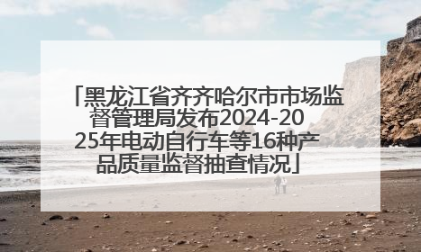 黑龙江省齐齐哈尔市市场监督管理局发布2024-2025年电动自行车等16种产品质量监督抽查情况