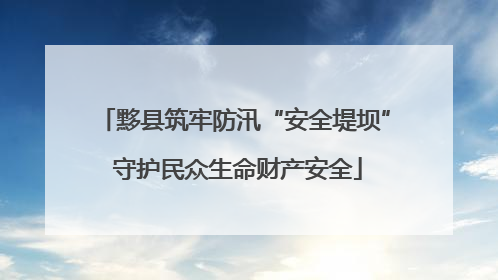 黟县筑牢防汛“安全堤坝” 守护民众生命财产安全