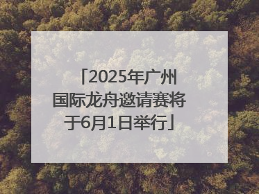 2025年广州国际龙舟邀请赛将于6月1日举行