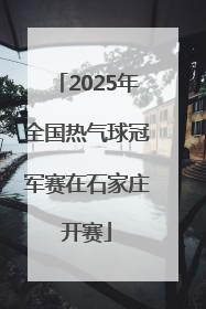 2025年全国热气球冠军赛在石家庄开赛