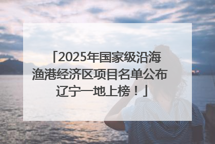 2025年国家级沿海渔港经济区项目名单公布 辽宁一地上榜！