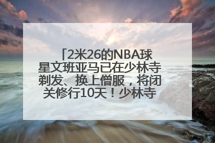 2米26的NBA球星文班亚马已在少林寺剃发、换上僧服，将闭关修行10天！少林寺回应：人在寺里