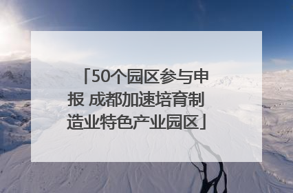 50个园区参与申报 成都加速培育制造业特色产业园区