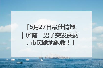 5月27日最佳情报｜济南一男子突发疾病，市民跪地施救！