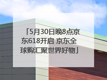5月30日晚8点京东618开启 京东全球购汇聚世界好物