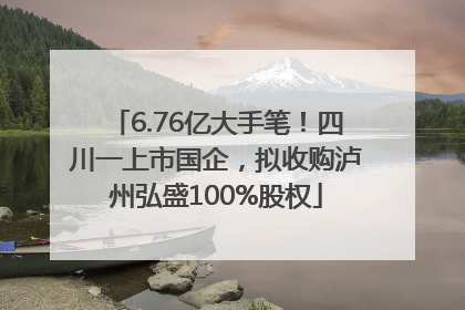 6.76亿大手笔！四川一上市国企，拟收购泸州弘盛100%股权