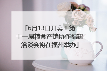 6月13日开幕！第二十一届粮食产销协作福建洽谈会将在福州举办