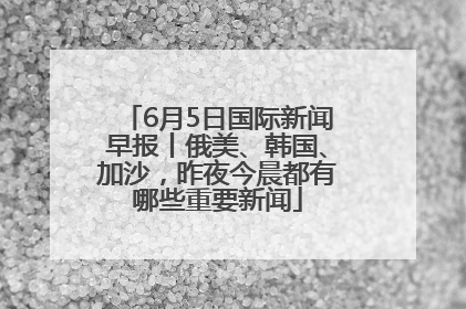 6月5日国际新闻早报丨俄美、韩国、加沙，昨夜今晨都有哪些重要新闻