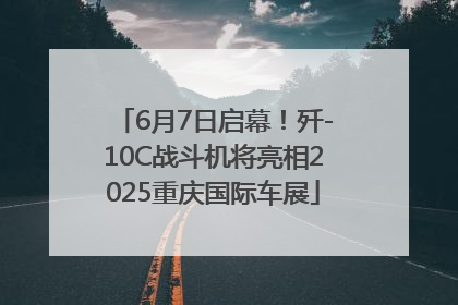 6月7日启幕！歼-10C战斗机将亮相2025重庆国际车展