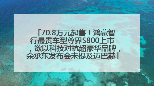 70.8万元起售！鸿蒙智行最贵车型尊界S800上市，欲以科技对抗超豪华品牌，余承东发布会未提及迈巴赫